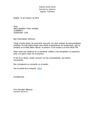 Hoteles Santos Nevla
Avenida las américas
Bogotá - Colombia
Bogotá, 10 de Febrero de 2016
Sr(a).
diana geraldine triana vanegas
3138080571
Colaborador CUN
Muy Estimado(a) Señor(a):
Tengo el grato placer de anunciarle que junto con otros clientes de esta prestigiosa
empresa, ha sido seleccionado para asistir al espectáculo de inauguración que se
brindará en el Hotel Nelva Murcia, el próximo 15 de octubre a la hora 08:00 PM.
Sepa usted que sabemos de su excelente calidad y nos enorgullece su presencia
junto a la plana mayor de la empresa.
Si así es su deseo, puede concurrir con los acompañantes que estime
conveniente.
Nos complacerá su compañía en el evento.
Vea la postal de la invitación AQUÍ.
Cordialmente,
Tina González Márquez
Directora Ejecutiva
 