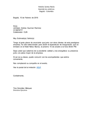 Hoteles Santos Nevla
Avenida las américas
Bogotá - Colombia
Bogotá, 10 de Febrero de 2016
Sr(a).
Jonhatan Andres Guzman Ramirez
3118678777
Colaborador CUN
Muy Estimado(a) Señor(a):
Tengo el grato placer de anunciarle que junto con otros clientes de esta prestigiosa
empresa, ha sido seleccionado para asistir al espectáculo de inauguración que se
brindará en el Hotel Nelva Murcia, el próximo 15 de octubre a la hora 08:00 PM.
Sepa usted que sabemos de su excelente calidad y nos enorgullece su presencia
junto a la plana mayor de la empresa.
Si así es su deseo, puede concurrir con los acompañantes que estime
conveniente.
Nos complacerá su compañía en el evento.
Vea la postal de la invitación AQUÍ.
Cordialmente,
Tina González Márquez
Directora Ejecutiva
 