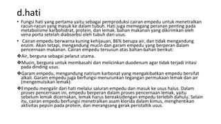 d.hati
• Fungsi hati yang pertama yaitu sebagai pemproduksi cairan empedu untuk menetralkan
racun-racun yang masuk ke dalam tubuh. Hati juga memegang peranan penting pada
metabolisme karbohidrat, protein, dan lemak. bahan makanan yang dikirimkan oleh
vena porta setelah diabsorbsi oleh tubuh dari usus.
• Cairan empedu berwarna kuning kehijauan, 86% berupa air, dan tidak mengandung
enzim. Akan tetapi, mengandung mucin dan garam empedu yang berperan dalam
pencernaan makanan. Cairan empedu tersusun atas bahan-bahan berikut:
❖Air, berguna sebagai pelarut utama.
❖Mucin, berguna untuk membasahi dan melicinkan duodenum agar tidak terjadi iritasi
pada dinding usus.
❖Garam empedu, mengandung natrium karbonat yang mengakibatkan empedu bersifat
alkali. Garam empedu juga berfungsi menurunkan tegangan permukaan lemak dan air
(mengemulsikan lemak).
❖Empedu mengalir dari hati melalui saluran empedu dan masuk ke usus halus. Dalam
proses pencernaan ini, empedu berperan dalam proses pencernaan lemak, yaitu
sebelum lemak dicernakan, lemak harus bereaksidengan empedu terlebih dahulu. Selain
itu, cairan empedu berfungsi menetralkan asam klorida dalam kimus, menghentikan
aktivitas pepsin pada protein, dan merangsang gerak peristaltik usus.
 