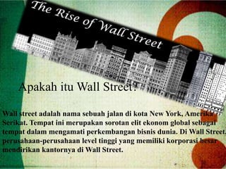Apakah itu Wall Street?
Wall street adalah nama sebuah jalan di kota New York, Amerika
Serikat. Tempat ini merupakan sorotan elit ekonom global sebagai
tempat dalam mengamati perkembangan bisnis dunia. Di Wall Street,
perusahaan-perusahaan level tinggi yang memiliki korporasi besar
mendirikan kantornya di Wall Street.
 