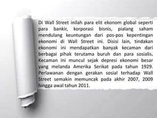 Di Wall Street inilah para elit ekonom global seperti
para bankir, korporasi bisnis, pialang saham
mendulang keuntungan dari pos-pos kepentingan
ekonomi di Wall Street ini. Disisi lain, tindakan
ekonomi ini mendapatkan banyak kecaman dari
berbagai pihak terutama buruh dan para sosialis.
Kecaman ini muncul sejak depresi ekonomi besar
yang melanda Amerika Serikat pada tahun 1929.
Perlawanan dengan gerakan sosial terhadap Wall
Street semakin memuncak pada akhir 2007, 2009
hingga awal tahun 2011.
 