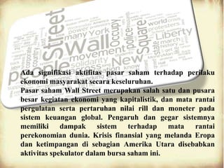 Ada signifikasi aktifitas pasar saham terhadap perilaku
ekonomi masyarakat secara keseluruhan.
Pasar saham Wall Street merupakan salah satu dan pusara
besar kegiatan ekonomi yang kapitalistik, dan mata rantai
pergulatan serta pertaruhan nilai rill dan moneter pada
sistem keuangan global. Pengaruh dan gegar sistemnya
memiliki dampak sistem terhadap mata rantai
perekonomian dunia. Krisis finansial yang melanda Eropa
dan ketimpangan di sebagian Amerika Utara disebabkan
aktivitas spekulator dalam bursa saham ini.
 