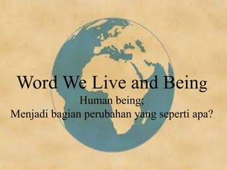Word We Live and Being
Human being;
Menjadi bagian perubahan yang seperti apa?
 