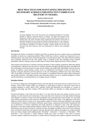  
9 www.tojned.net
 
BEST PRACTICES FOR MAINTAINING DISCIPLINE IN
SECONDARY SCHOOLS FOR EFFECTIVE CURRICULUM
DELIVERY IN NIGERIA
HANNA ONYI YUSUF
Department Of Educational Foundation And Curriculum
Faculty Of Education Ahmadu Bello University, Zaria, Nigeria.
hannayusuf@yahoo.com
Abstract
The paper highlights some of the best practices for maintaining discipline in Secondary
Schools for effective curriculum delivery in Nigeria. The paper also discusses some
disciplinary problems teachers may encounter in their classrooms and possible ways of
tackling them. The paper concludes stating emphatically that effective enforcement of
classroom discipline is a pre requisite for smooth curriculum delivery in any classroom.
The paper recommended among others that teachers should maintain a calm, productive
and conducive atmosphere for effective learning. Teachers should also be firm and
consistent with their classroom rules and enforcement for effective and meaningful
learning.
Introduction
Throughout the history of education in Nigeria and Africa in general, the most common means of maintaining
discipline in schools was corporal punishment. While a child was in school, a teacher was expected to act as a
substitute parent, with many forms of parental discipline or rewards open to them. This often meant that students
were commonly chastised with the cane, paddle, strap or yardstick if they did something wrong. Corporal
punishment, often by canning, remains common place in many schools Nigeria and some African countries.
Great teachers first learn how to maintain classroom discipline in their academic preparation rather than dishing
out punishments. Educators also learn how to maintain classroom discipline through experience and adapt their
basic techniques to the best practices for their current students who might differ substantially from the previous
groups. In addition, school teachers usually work in a collaborative environment so they can learn how to
maintain classroom discipline and best practices on the job. Disciplinary problems have been listed (Bello,
1981, Arum 2003) as the major concerns for most teachers. A disciplined classroom requires daily maintenance
and monthly reflection. This paper provides some hints that teachers can use to maintain discipline to ensure
smooth and effective curriculum delivery in secondary schools in Nigeria.
Discipline Defined
It is not easy to define the word discipline because of the fact that the word can be used in a variety of ways. For
instance, Arum (2003) Glasser (2001) see discipline as conforming in totality to laid down norms and as
complete obedience to orders. Bello (1981), martella, Neslon and Marchand view discipline as a means of
imparting knowledge and skills. Latham (1997) and Saich (2003) see discipline as simply punishment and
control.
Classroom discipline is more than all of the above. It is more than the power the teacher exercises over his
students. It is more than the mere maintenance of law and order in the classroom or the right method of dealing
with offenders in schools. It means more than punishment and occasional praises and rewards. It is more than
mere stillness and quietness in the classroom. Discipline according to this writer, is the application of all those
influences which secure or at least try to secure proper conduct in schools. Classroom discipline is the training
which produces in students self restraint, orderliness, good conduct, cooperation and the habit of getting the best
out of themselves. It involves intellectual and moral education as opposed to mere order and instruction.
Discipline is more than simply getting students to behave the way one expects them to or stopping them from
behaving the way one does not want on a specific occasion. Discipline according to this writer is the continuous
process of positive instruction and negative correction through which students are taught to act within specified
rules and values. Simply stated mathematically: Discipline = Instruction + Correction. i.e Discipline = 90%
Instruction + 10% Correction. A child’s behavior usually gets worse, not better if this ratio is reversed.
Excessive negative responses from parents or teachers tend to encourage more negative responses from the hurt
 