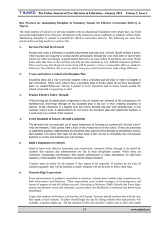 The Online Journal of New Horizons in Education – January 2015 Volume 5, Issue 1
 
11 www.tojned.net
 
Best Practices for maintaining Discipline in Secondary Schools for Effective Curriculum Delivery in
Nigeria
The main purpose of school is to provide students with an educational foundation from which they can build
successful independent lives. However, disruptions in the classroom cause roadblocks to students’ achievement.
Maintaining discipline in schools is essential for effective curriculum delivery. The following are some best
practices that can help teachers to achieve this.
1. Increase Parental Involvement
Parents truly make a difference in student achievement and behaviour. Schools should institute a policy
where teachers are required to contact parents periodically through the year. Half-term or end-of-term
reports are often not enough. A parent cannot help solve an issue if they do not know one exists. While
home calls take time, in the end they can help provide solutions to very difficult classroom problem.
This is not to say that all parent involvement will be positive or have a measurable effect on student’s
behaviour. Nevertheless, this is an area which many successful schools claim make a huge difference.
2. Create and Enforce a School wide Discipline Plan
Discipline plans are a way to provide students with a consistent and fair plan of what will happen if
they misbehave. While some schools have a discipline plan on books, many do not have disciplinary
plans on conduct/behaviour. Having it posted in every classroom and in notice boards around the
school compound is a good way to start.
3. Practice Effective Follow Through
While posting the discipline plan is important so that all students are informed of the consequences for
misbehaviour, followings through on the discipline plan is the key to truly fostering discipline in
schools. In the classroom, if a teacher does not follow through and deal with misbehaviour, it will
increase. School-wide, if administrators do not follow the discipline plan and support the teachers, it
would easily lose control of the situation.
4. Foster Discipline in Schools Through Leadership
The principal and vice principal are of major importance in fostering an academically focused school-
wide environment. Their actions form a basis of the overall mood for the school. If they are consistent
in supporting teachers, implementing the discipline plan, and following through on disciplinary actions,
then teachers will follow their lead. On the other hand, if they are lax on discipline, this will become
apparent over time and misbehaviour will increase.
5. Build a Reputation for Fairness
Hand in hand with effective leadership and school-wide consistent follow through is the belief by
students that teachers and administrators are fair in their disciplinary actions. While there are
sometimes extenuating circumstances that require administrator to make adjustments for individual
students, overall students who misbehave should be treated similarly.
Teachers must act fairly for all students if they expect to be respected. If teachers do not treat all
students equitably, they will be labelled as unfair. Students will not be keen to follow their rules.
6. Maintain High Expectations
From administrators to guidance counsellors to teachers, schools must institute high expectations for
both achievement and behaviour. These expectations must include messages of encouragement and
means of support to help all children succeed. According to Mclntyre (2005) Schools that foster high-
esteem and promote social and scholastic success reduce the likelihood of emotional and behavioural
disturbance.
Expect that students will behave, not that they will disrupt. Teachers should reinforce this with the way
they speak to their students. Teachers should begin the day by telling students their expectations. For
example, a teacher might say, “for the duration of this class period, I expect you to raise your hands
 