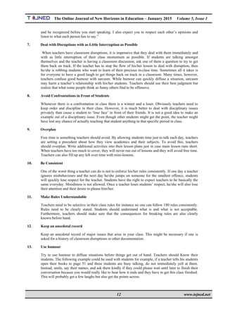 The Online Journal of New Horizons in Education – January 2015 Volume 5, Issue 1
 
12 www.tojned.net
 
and be recognized before you start speaking. I also expect you to respect each other’s opinions and
listen to what each person has to say.”
7. Deal with Disruptions with as Little Interruption as Possible
When teachers have classroom disruptions, it is imperative that they deal with them immediately and
with as little interruption of their class momentum as possible. If students are talking amongst
themselves and the teacher is having a classroom discussion, ask one of them a question to try to get
them back on track. If the teacher has to stop the flow of his/her lesson to deal with disruption, then
he/she is robbing students who want to learn of their precious in-class time. Sometimes all it takes is
for everyone to have a good laugh to get things back on track in a classroom. Many times, however,
teachers confuse good humour with sarcasm. While humour can quickly diffuse a situation, sarcasm
may harm a teacher’s relationship with his/her students. Teachers should use their best judgment but
realize that what some people think as funny others find to be offensive.
8. Avoid Confrontations in Front of Students
Whenever there is a confrontation in class there is a winner and a loser. Obviously teachers need to
keep order and discipline in their class. However, it is much better to deal with disciplinary issues
privately than cause a student to ‘lose face’ in front of their friends. It is not a good idea to make an
example out of a disciplinary issue. Even though other students might get the point, the teacher might
have lost any chance of actually teaching that student anything in that specific period in class.
9. Overplan
Free time is something teachers should avoid. By allowing students time just to talk each day, teachers
are setting a precedent about how they view academics and their subjects. To avoid this, teachers
should overplan. Write additional activities into their lesson plans just in case main lesson runs short.
When teachers have too much to cover, they will never run out of lessons and they will avoid free time.
Teachers can also fill up any left over time with mini-lessons.
10. Be Consistent
One of the worst thing a teacher can do is not to enforce his/her rules consistently. If one day a teacher
ignores misbehaviours and the next day he/she jumps on someone for the smallest offence, students
will quickly lose respect for the teacher. Students have the right to expect teachers to be basically the
same everyday. Moodiness is not allowed. Once a teacher loses students’ respect, he/she will also lose
their attention and their desire to please him/her.
11. Make Rules Understandable
Teachers need to be selective in their class rules for instance no one can follow 180 rules consistently.
Rules need to be clearly stated. Students should understand what is and what is not acceptable.
Furthermore, teachers should make sure that the consequences for breaking rules are also clearly
known before hand.
12. Keep an anecdotal record
Keep an anecdotal record of major issues that arise in your class. This might be necessary if one is
asked for a history of classroom disruptions or other documentation.
13. Use humour
Try to use humour to diffuse situations before things get out of hand. Teachers should Know their
students. The following example could be used with students for example, if a teacher tells his students
open their books to page 51 and three students are busy talking, do not immediately yell at them.
Instead, smile, say their names, and ask them kindly if they could please wait until later to finish their
conversation because you would really like to hear how it ends and they have to get this class finished.
This will probably get a few laughs but also get the points across.
 