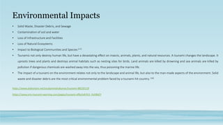 Environmental Impacts
• Solid Waste, Disaster Debris, and Sewage
• Contamination of soil and water
• Loss of Infrastructure and Facilities
• Loss of Natural Ecosystems
• Impact to Biological Communities and Species [17]
• Tsunamis not only destroy human life, but have a devastating effect on insects, animals, plants, and natural resources. A tsunami changes the landscape. It
uproots trees and plants and destroys animal habitats such as nesting sites for birds. Land animals are killed by drowning and sea animals are killed by
pollution if dangerous chemicals are washed away into the sea, thus poisoning the marine life.
• The impact of a tsunami on the environment relates not only to the landscape and animal life, but also to the man-made aspects of the environment. Solid
waste and disaster debris are the most critical environmental problem faced by a tsunami-hit country. [18]
https://www.sms-tsunami-warning.com/pages/tsunami-effects#.Yn3_HuhBxEY
https://www.slideshare.net/soubamindrakumar/tsunami-88220119
 