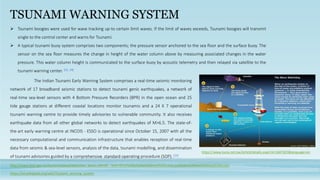 TSUNAMI WARNING SYSTEM
 Tsunami boogies were used for wave tracking up-to certain limit waves. If the limit of waves exceeds, Tsunami boogies will transmit
single to the control center and warns for Tsunami.
 A typical tsunami buoy system comprises two components; the pressure sensor anchored to the sea floor and the surface buoy. The
sensor on the sea floor measures the change in height of the water column above by measuring associated changes in the water
pressure. This water column height is communicated to the surface buoy by acoustic telemetry and then relayed via satellite to the
tsunami warning center. [23, 24]
http://www.bom.gov.au/tsunami/about/detection_buoys.shtml#:~:text=What%20is%20a%20deep%2Docean,out%20in%20the%20deep%20ocean.
https://www.kuna.net.kw/ArticleDetails.aspx?id=1847823&language=en
The Indian Tsunami Early Warning System comprises a real-time seismic monitoring
network of 17 broadband seismic stations to detect tsunami genic earthquakes, a network of
real-time sea-level sensors with 4 Bottom Pressure Recorders (BPR) in the open ocean and 25
tide gauge stations at different coastal locations monitor tsunamis and a 24 X 7 operational
tsunami warning centre to provide timely advisories to vulnerable community. It also receives
earthquake data from all other global networks to detect earthquakes of M>6.5. The state-of-
the-art early warning centre at INCOIS - ESSO is operational since October 15, 2007 with all the
necessary computational and communication infrastructure that enables reception of real-time
data from seismic & sea-level sensors, analysis of the data, tsunami modelling, and dissemination
of tsunami advisories guided by a comprehensive standard operating procedure (SOP). [25]
https://en.wikipedia.org/wiki/Tsunami_warning_system
 