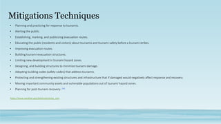 Mitigations Techniques
• Planning and practicing for response to tsunamis.
• Alerting the public.
• Establishing, marking, and publicizing evacuation routes.
• Educating the public (residents and visitors) about tsunamis and tsunami safety before a tsunami strikes.
• Improving evacuation routes.
• Building tsunami evacuation structures.
• Limiting new development in tsunami hazard zones.
• Designing, and building structures to minimize tsunami damage.
• Adopting building codes (safety codes) that address tsunamis.
• Protecting and strengthening existing structures and infrastructure that if damaged would negatively affect response and recovery.
• Moving important community assets and vulnerable populations out of tsunami hazard zones.
• Planning for post-tsunami recovery. [26]
https://www.weather.gov/jetstream/prep_com
 