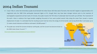 2004 Indian Tsunami
 The quake was named the Sumatra-Andaman earthquake, and the tsunami has become known as
the 2004 Indian Ocean Tsunami[3,4]
https://commons.wikimedia.org/wiki/File:Harta_Ocean_Indian_Quake.png
https://www.slideshare.net/soubamindrakumar/tsunami-88220119
 It was 7:58 a.m. when the tremendous quake struck beneath the Indian Ocean 160 miles west of Sumatra. Not only did it register at approximately a 9.3
magnitude (only the 1960 Chile earthquake measured higher at 9.5, though there may have been stronger tremors prior to the invention of
seismographic equipment) and last nearly 10 minutes, the quake moved a full 750 miles of underwater fault line earth up to 40 feet. The movement of
the earth—there is evidence that huge boulders weighing thousands of tons were pushed several miles along the ocean floor caused a massive
displacement of water. It is estimated that the resulting tsunami had two times the energy of all the bombs used during World War II and waves up to
15 meters shook Indonesia and killed an estimated 2,30,000 people.[3]
 