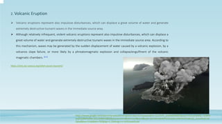 Volcanic eruptions represent also impulsive disturbances, which can displace a great volume of water and generate
extremely destructive tsunami waves in the immediate source area.
 Although relatively infrequent, violent volcanic eruptions represent also impulsive disturbances, which can displace a
great volume of water and generate extremely destructive tsunami waves in the immediate source area. According to
this mechanism, waves may be generated by the sudden displacement of water caused by a volcanic explosion, by a
volcanos slope failure, or more likely by a phreatomagmatic explosion and collapse/engulfment of the volcanic
magmatic chambers. [8,9]
2. Volcanic Eruption
https://iotic.ioc-unesco.org/what-causes-tsunami/
https://www.google.com/search?q=volcanic+eruption+due+to+tsunami&rlz=1C1FKPE_enIN985IN985&sxsrf=ALiCzsYjAkRj_TzEBPD
avjBTjSR6fKkf8w:1652348953883&source=lnms&tbm=isch&sa=X&ved=2ahUKEwiktMPD19n3AhUJHKYKHZYAB1AQ_AUoAXoECAE
QAw&biw=1536&bih=792&dpr=1.25#imgrc=n-XzliUoweKJuM
 