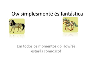 Ow simplesmente és fantásticaEm todos os momentos do Howrse estarás connosco!