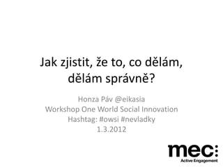 Jak zjistit, že to, co dělám,
      dělám správně?
        Honza Páv @eikasia
Workshop One World Social Innovation
     Hashtag: #owsi #nevladky
             1.3.2012
 