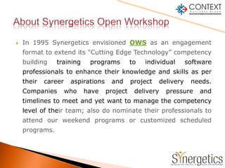 In 1995 Synergetics envisioned OWS as an engagement format to extend its "Cutting Edge Technology” competency building training programs to individual software professionals to enhance their knowledge and skills as per their career aspirations and project delivery needs. Companies who have project delivery pressure and timelines to meet and yet want to manage the competency level of their team; also do nominate their professionals to attend our weekend programs or customized scheduled programs. About Synergetics Open Workshop  