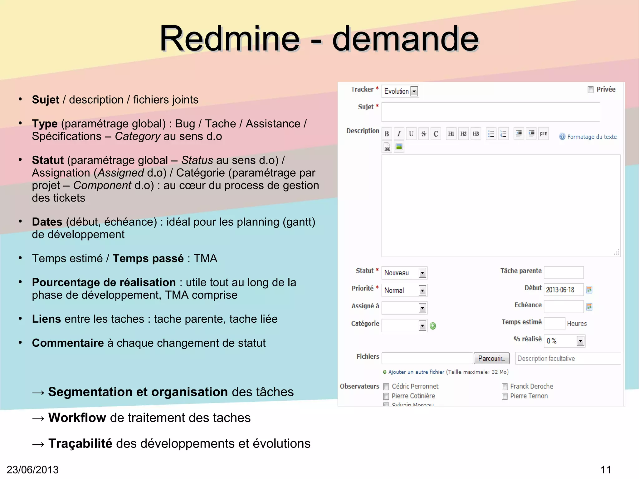 1123/06/2013
Redmine - demandeRedmine - demande
●
Sujet / description / fichiers joints
●
Type (paramétrage global) : Bug / Tache / Assistance /
Spécifications – Category au sens d.o
●
Statut (paramétrage global – Status au sens d.o) /
Assignation (Assigned d.o) / Catégorie (paramétrage par
projet – Component d.o) : au cœur du process de gestion
des tickets
●
Dates (début, échéance) : idéal pour les planning (gantt)
de développement
●
Temps estimé / Temps passé : TMA
●
Pourcentage de réalisation : utile tout au long de la
phase de développement, TMA comprise
●
Liens entre les taches : tache parente, tache liée
●
Commentaire à chaque changement de statut
→ Segmentation et organisation des tâches
→ Workflow de traitement des taches
→ Traçabilité des développements et évolutions
 