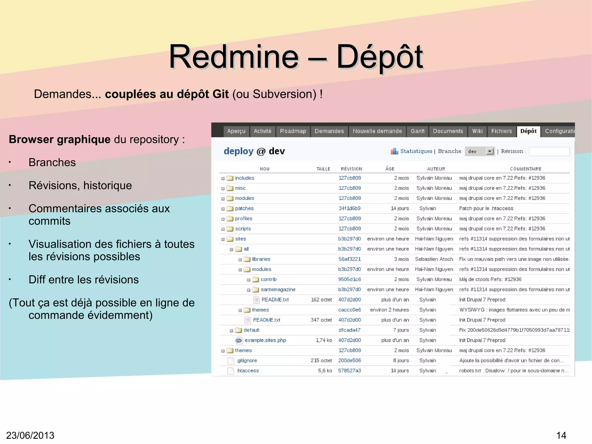 1423/06/2013
Redmine – DépôtRedmine – Dépôt
Browser graphique du repository :
•
Branches
•
Révisions, historique
•
Commentaires associés aux
commits
•
Visualisation des fichiers à toutes
les révisions possibles
•
Diff entre les révisions
(Tout ça est déjà possible en ligne de
commande évidemment)
Demandes... couplées au dépôt Git (ou Subversion) !
 