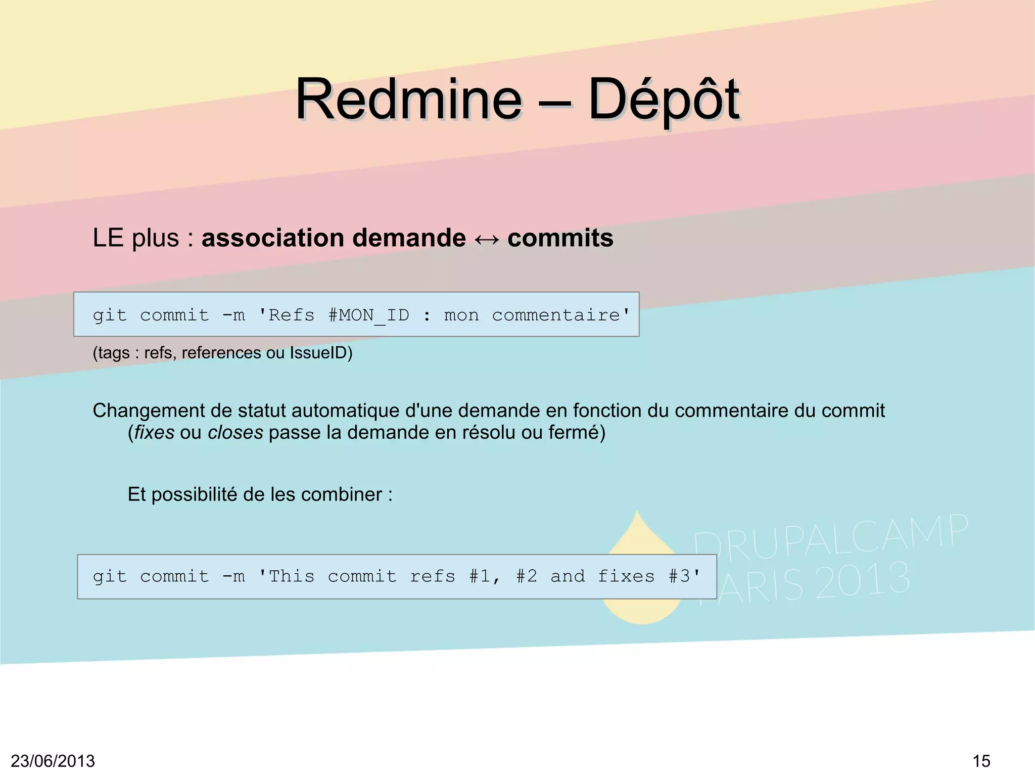 1523/06/2013
Redmine – DépôtRedmine – Dépôt
git commit -m 'Refs #MON_ID : mon commentaire'
(tags : refs, references ou IssueID)
Changement de statut automatique d'une demande en fonction du commentaire du commit
(fixes ou closes passe la demande en résolu ou fermé)
Et possibilité de les combiner :
git commit -m 'This commit refs #1, #2 and fixes #3'
LE plus : association demande ↔ commits
 