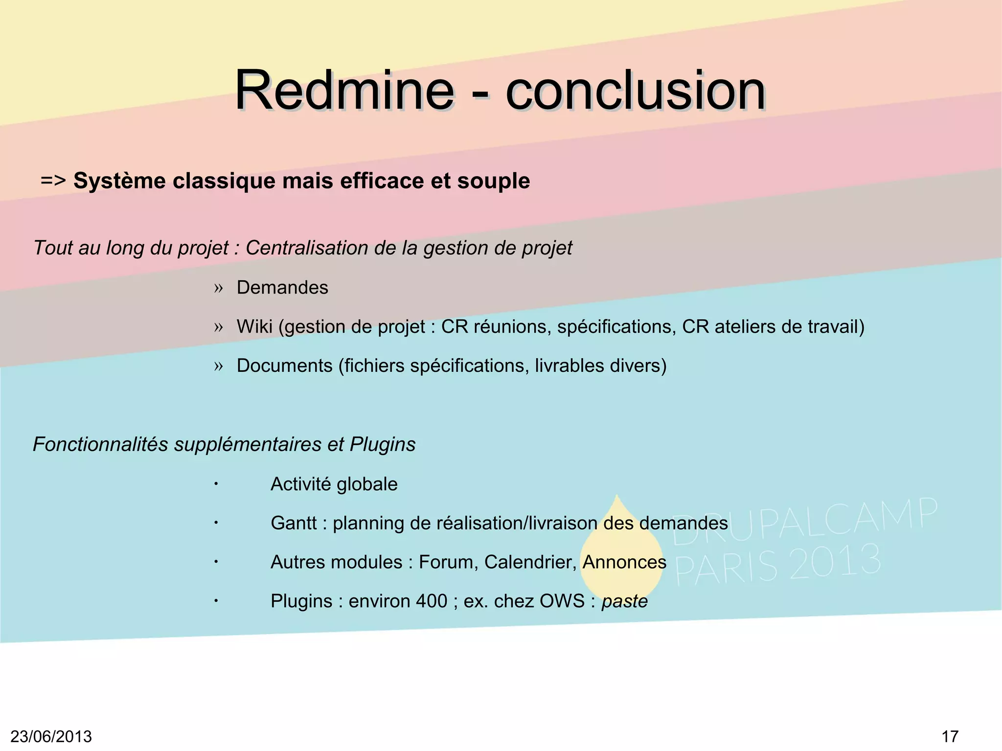 1723/06/2013
Redmine - conclusionRedmine - conclusion
=> Système classique mais efficace et souple
Tout au long du projet : Centralisation de la gestion de projet
» Demandes
» Wiki (gestion de projet : CR réunions, spécifications, CR ateliers de travail)
» Documents (fichiers spécifications, livrables divers)
Fonctionnalités supplémentaires et Plugins
•
Activité globale
•
Gantt : planning de réalisation/livraison des demandes
•
Autres modules : Forum, Calendrier, Annonces
•
Plugins : environ 400 ; ex. chez OWS : paste
 