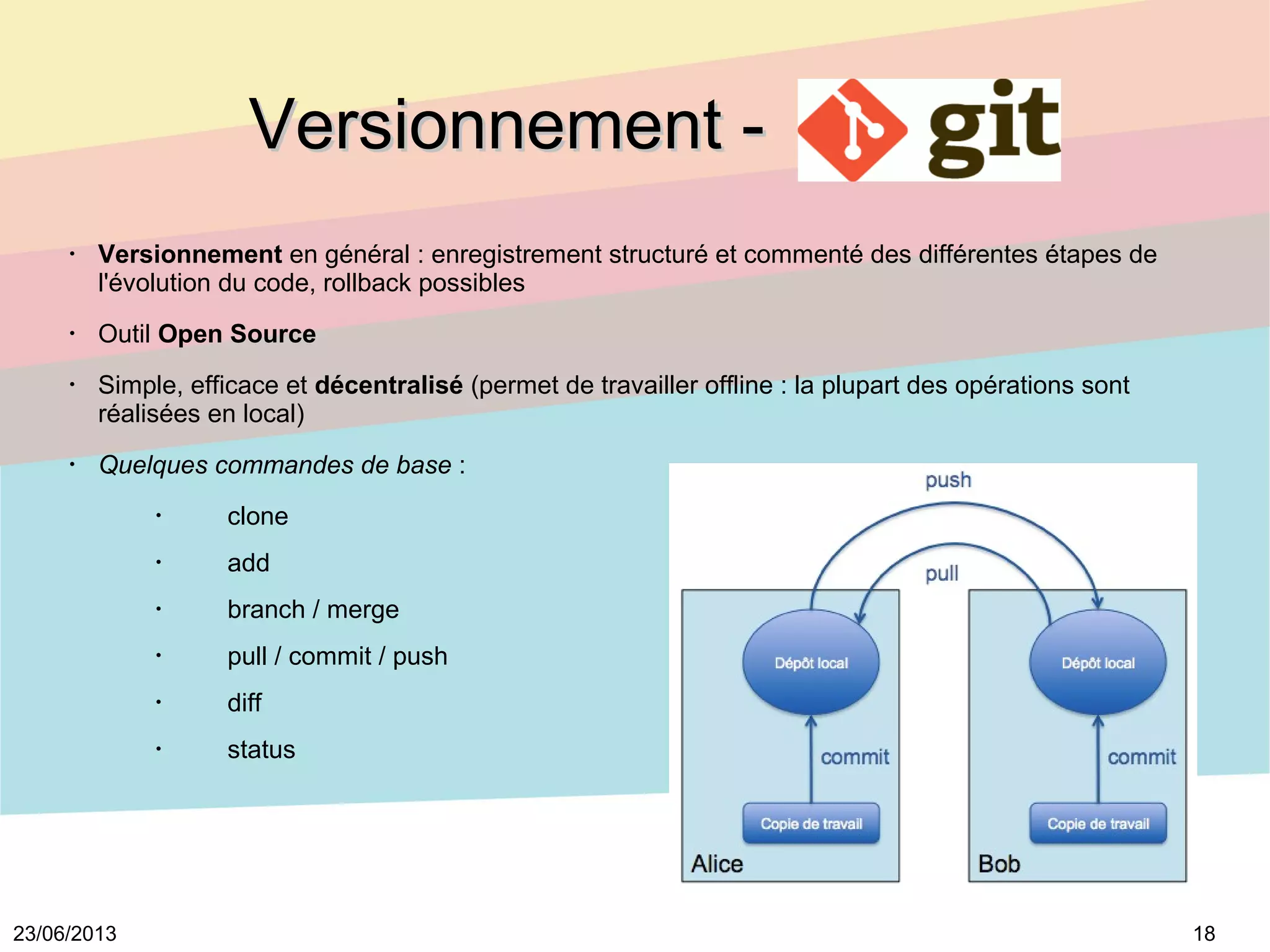 1823/06/2013
Versionnement -Versionnement -
•
Versionnement en général : enregistrement structuré et commenté des différentes étapes de
l'évolution du code, rollback possibles
•
Outil Open Source
•
Simple, efficace et décentralisé (permet de travailler offline : la plupart des opérations sont
réalisées en local)
•
Quelques commandes de base :
•
clone
•
add
•
branch / merge
•
pull / commit / push
•
diff
•
status
 