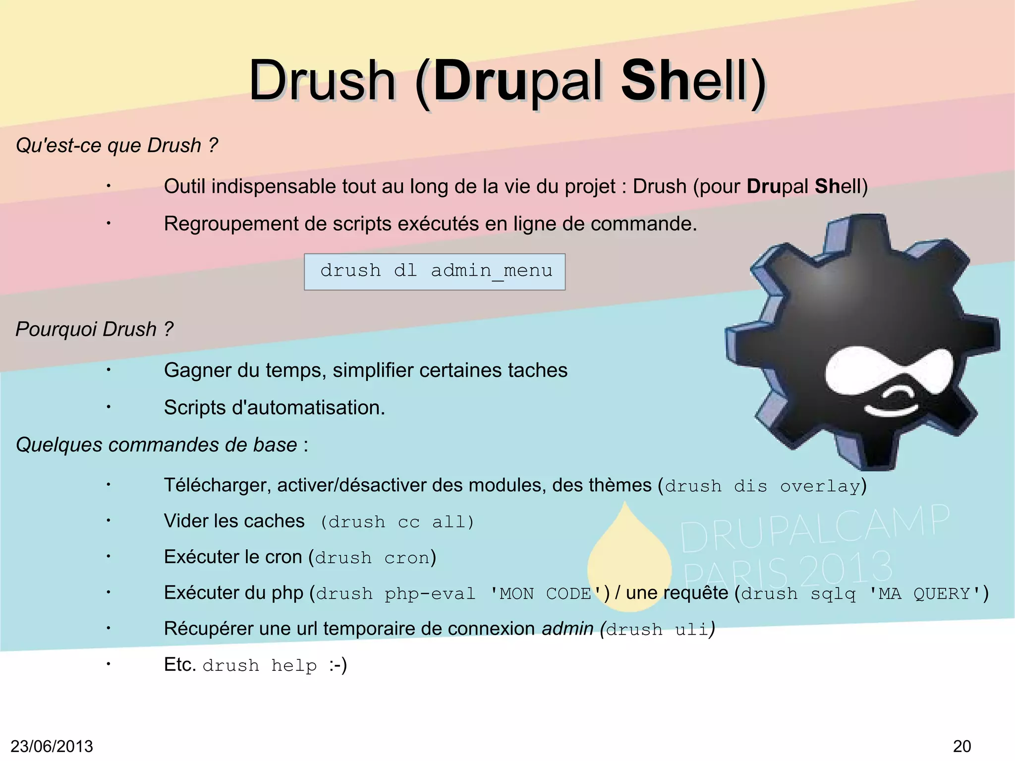 2023/06/2013
Drush (Drush (DruDrupalpal ShShell)ell)
Qu'est-ce que Drush ?
•
Outil indispensable tout au long de la vie du projet : Drush (pour Drupal Shell)
•
Regroupement de scripts exécutés en ligne de commande.
drush dl admin_menu
Pourquoi Drush ?
•
Gagner du temps, simplifier certaines taches
•
Scripts d'automatisation.
Quelques commandes de base :
•
Télécharger, activer/désactiver des modules, des thèmes (drush dis overlay)
•
Vider les caches (drush cc all)
•
Exécuter le cron (drush cron)
•
Exécuter du php (drush php-eval 'MON CODE') / une requête (drush sqlq 'MA QUERY')
•
Récupérer une url temporaire de connexion admin (drush uli)
•
Etc. drush help :-)
 