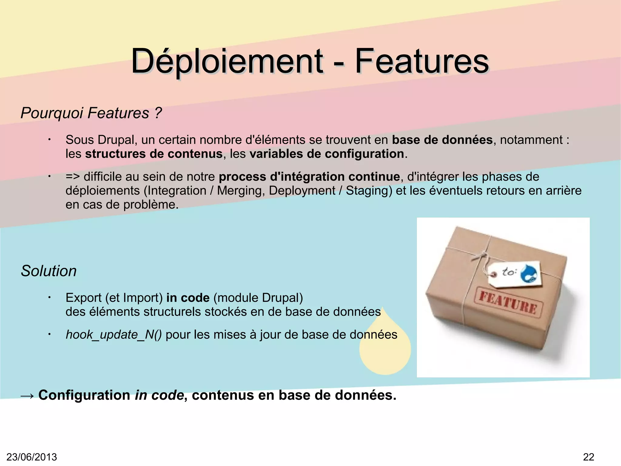 2223/06/2013
Déploiement - FeaturesDéploiement - Features
Pourquoi Features ?
•
Sous Drupal, un certain nombre d'éléments se trouvent en base de données, notamment :
les structures de contenus, les variables de configuration.
•
=> difficile au sein de notre process d'intégration continue, d'intégrer les phases de
déploiements (Integration / Merging, Deployment / Staging) et les éventuels retours en arrière
en cas de problème.
Solution
•
Export (et Import) in code (module Drupal)
des éléments structurels stockés en de base de données
•
hook_update_N() pour les mises à jour de base de données
→ Configuration in code, contenus en base de données.
 