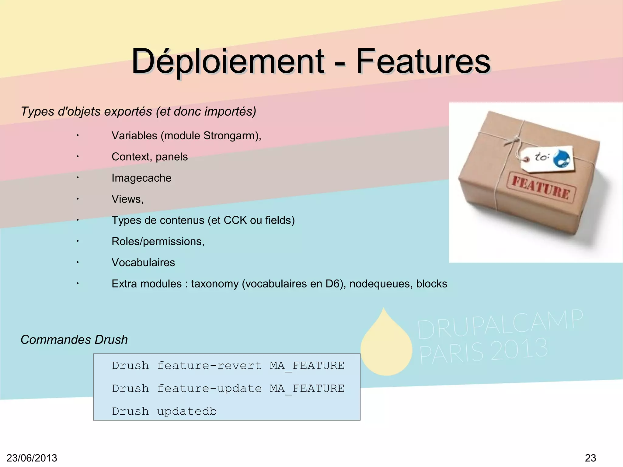 2323/06/2013
Déploiement - FeaturesDéploiement - Features
Types d'objets exportés (et donc importés)
•
Variables (module Strongarm),
•
Context, panels
•
Imagecache
•
Views,
•
Types de contenus (et CCK ou fields)
•
Roles/permissions,
•
Vocabulaires
•
Extra modules : taxonomy (vocabulaires en D6), nodequeues, blocks
Commandes Drush
Drush feature-revert MA_FEATURE
Drush feature-update MA_FEATURE
Drush updatedb
 