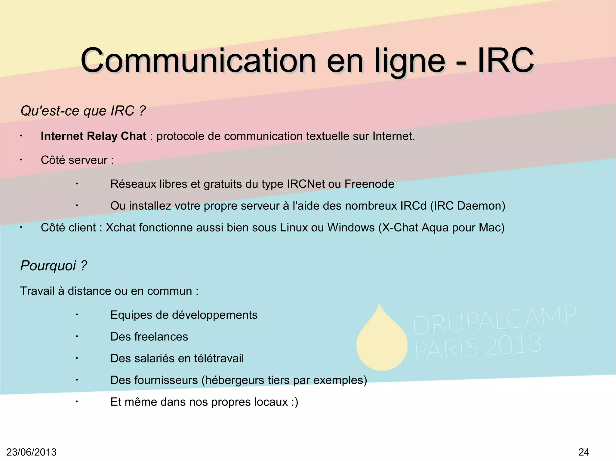 2423/06/2013
Communication en ligne - IRCCommunication en ligne - IRC
Qu'est-ce que IRC ?
•
Internet Relay Chat : protocole de communication textuelle sur Internet.
•
Côté serveur :
•
Réseaux libres et gratuits du type IRCNet ou Freenode
•
Ou installez votre propre serveur à l'aide des nombreux IRCd (IRC Daemon)
•
Côté client : Xchat fonctionne aussi bien sous Linux ou Windows (X-Chat Aqua pour Mac)
Pourquoi ?
Travail à distance ou en commun :
•
Equipes de développements
•
Des freelances
•
Des salariés en télétravail
•
Des fournisseurs (hébergeurs tiers par exemples)
•
Et même dans nos propres locaux :)
 