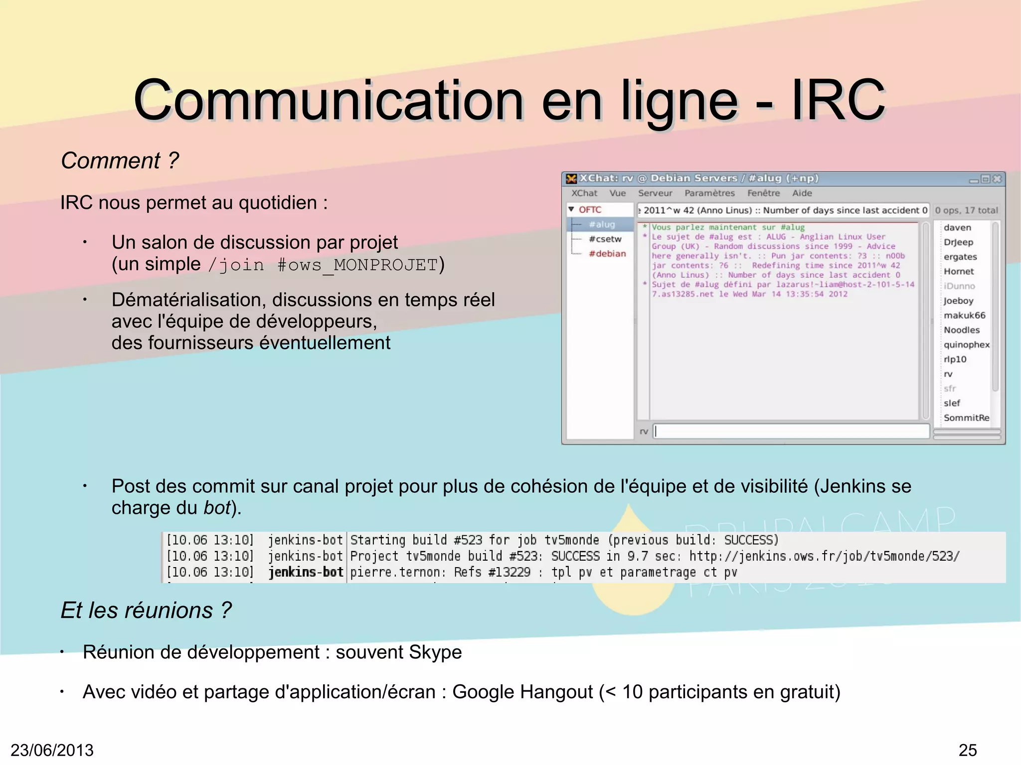 2523/06/2013
Communication en ligne - IRCCommunication en ligne - IRC
Comment ?
IRC nous permet au quotidien :
•
Un salon de discussion par projet
(un simple /join #ows_MONPROJET)
•
Dématérialisation, discussions en temps réel
avec l'équipe de développeurs,
des fournisseurs éventuellement
•
Post des commit sur canal projet pour plus de cohésion de l'équipe et de visibilité (Jenkins se
charge du bot).
Et les réunions ?
•
Réunion de développement : souvent Skype
•
Avec vidéo et partage d'application/écran : Google Hangout (< 10 participants en gratuit)
 