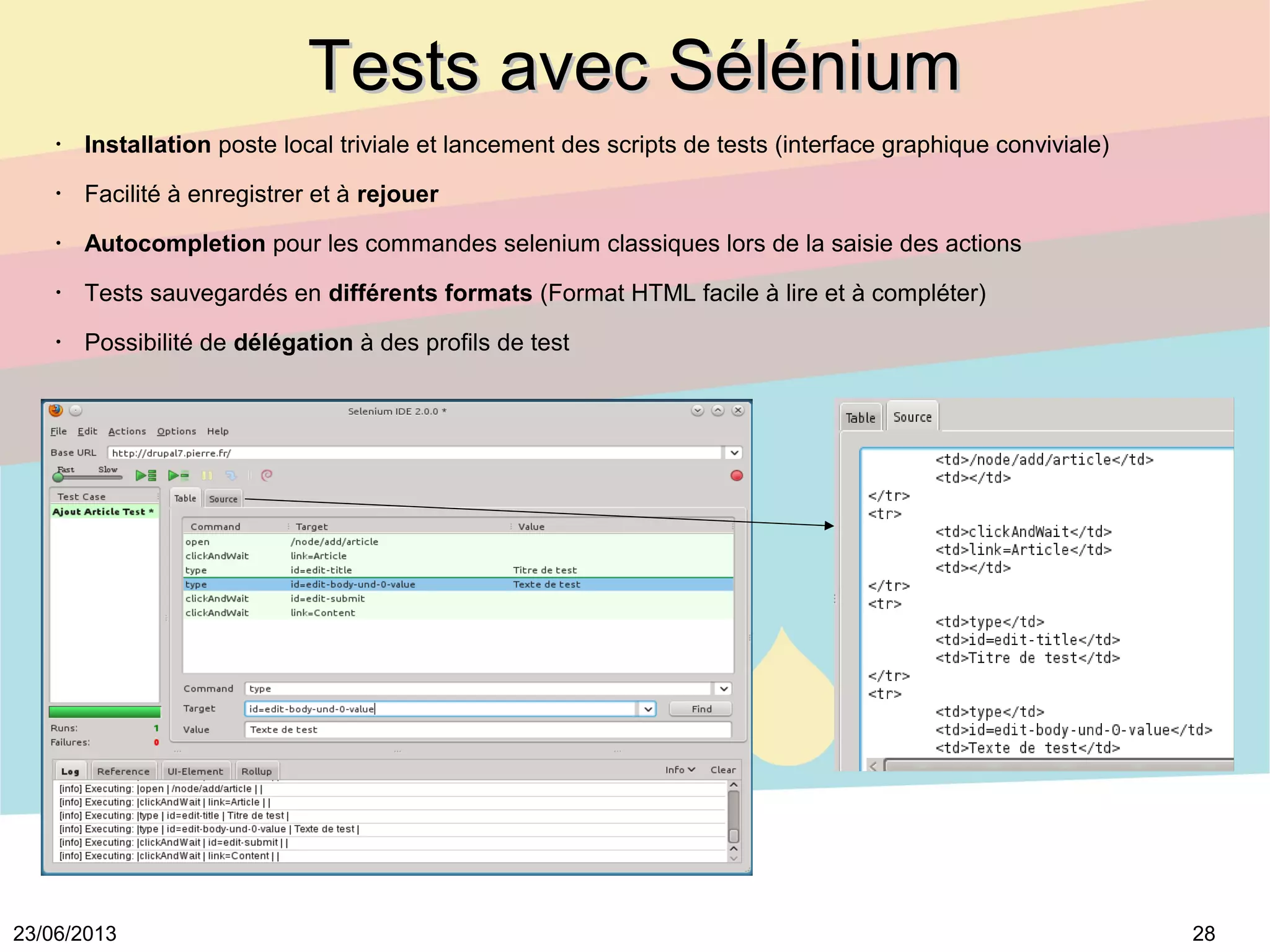 2823/06/2013
Tests avec SéléniumTests avec Sélénium
•
Installation poste local triviale et lancement des scripts de tests (interface graphique conviviale)
•
Facilité à enregistrer et à rejouer
•
Autocompletion pour les commandes selenium classiques lors de la saisie des actions
•
Tests sauvegardés en différents formats (Format HTML facile à lire et à compléter)
•
Possibilité de délégation à des profils de test
 