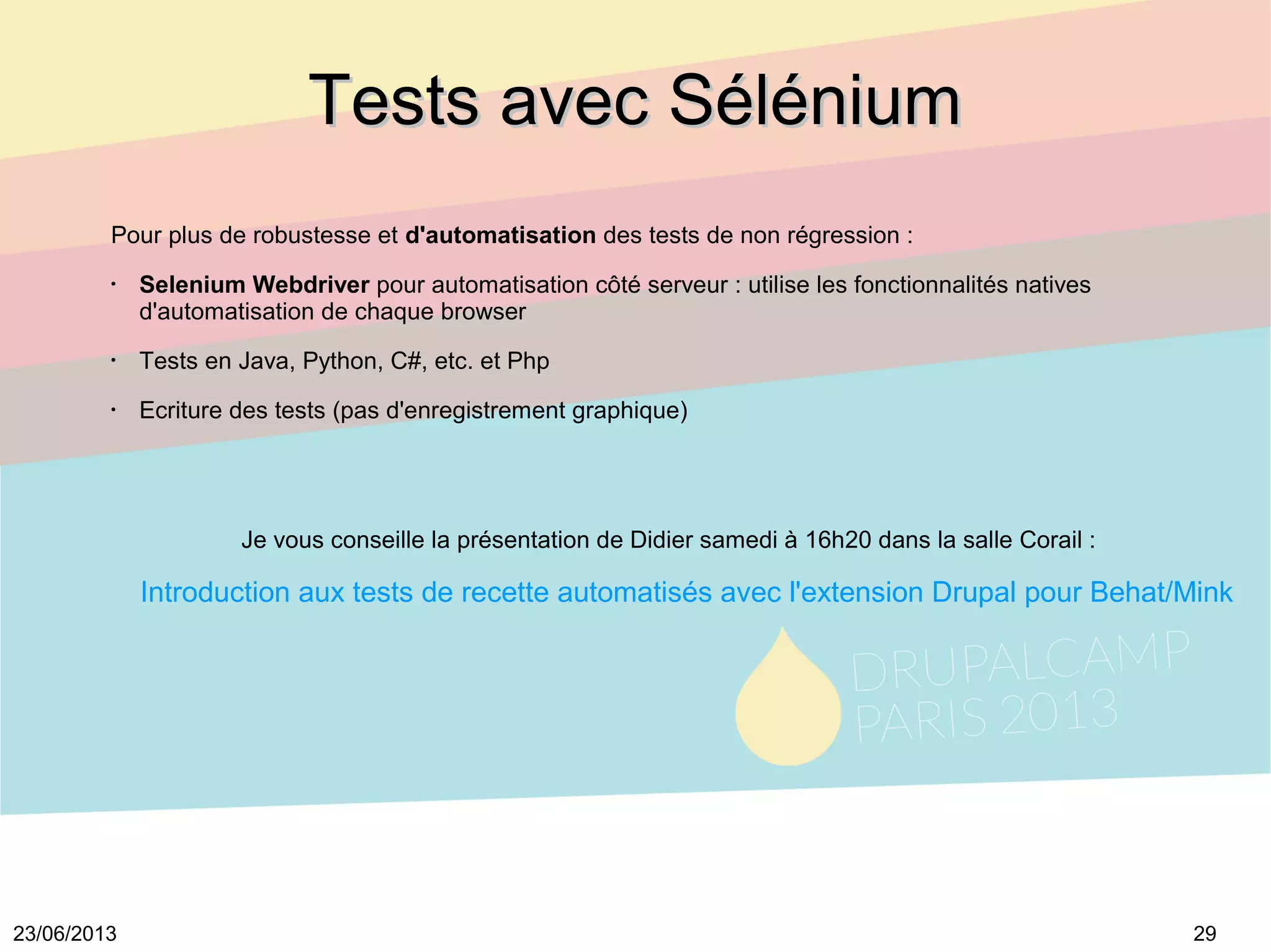 2923/06/2013
Tests avec SéléniumTests avec Sélénium
Pour plus de robustesse et d'automatisation des tests de non régression :
•
Selenium Webdriver pour automatisation côté serveur : utilise les fonctionnalités natives
d'automatisation de chaque browser
•
Tests en Java, Python, C#, etc. et Php
•
Ecriture des tests (pas d'enregistrement graphique)
Je vous conseille la présentation de Didier samedi à 16h20 dans la salle Corail :
Introduction aux tests de recette automatisés avec l'extension Drupal pour Behat/Mink
 