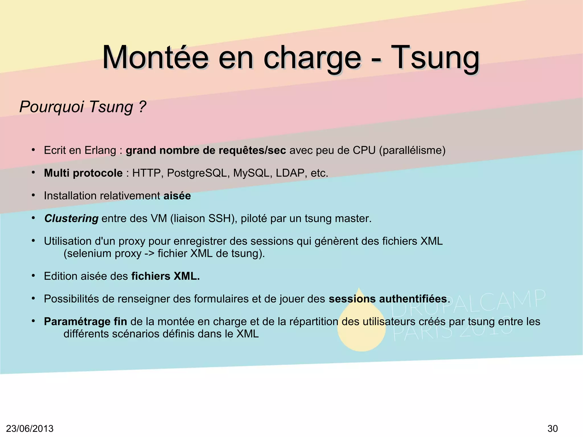 3023/06/2013
Montée en charge - TsungMontée en charge - Tsung
Pourquoi Tsung ?
●
Ecrit en Erlang : grand nombre de requêtes/sec avec peu de CPU (parallélisme)
●
Multi protocole : HTTP, PostgreSQL, MySQL, LDAP, etc.
●
Installation relativement aisée
●
Clustering entre des VM (liaison SSH), piloté par un tsung master.
●
Utilisation d'un proxy pour enregistrer des sessions qui génèrent des fichiers XML
(selenium proxy -> fichier XML de tsung).
●
Edition aisée des fichiers XML.
●
Possibilités de renseigner des formulaires et de jouer des sessions authentifiées.
●
Paramétrage fin de la montée en charge et de la répartition des utilisateurs créés par tsung entre les
différents scénarios définis dans le XML
 