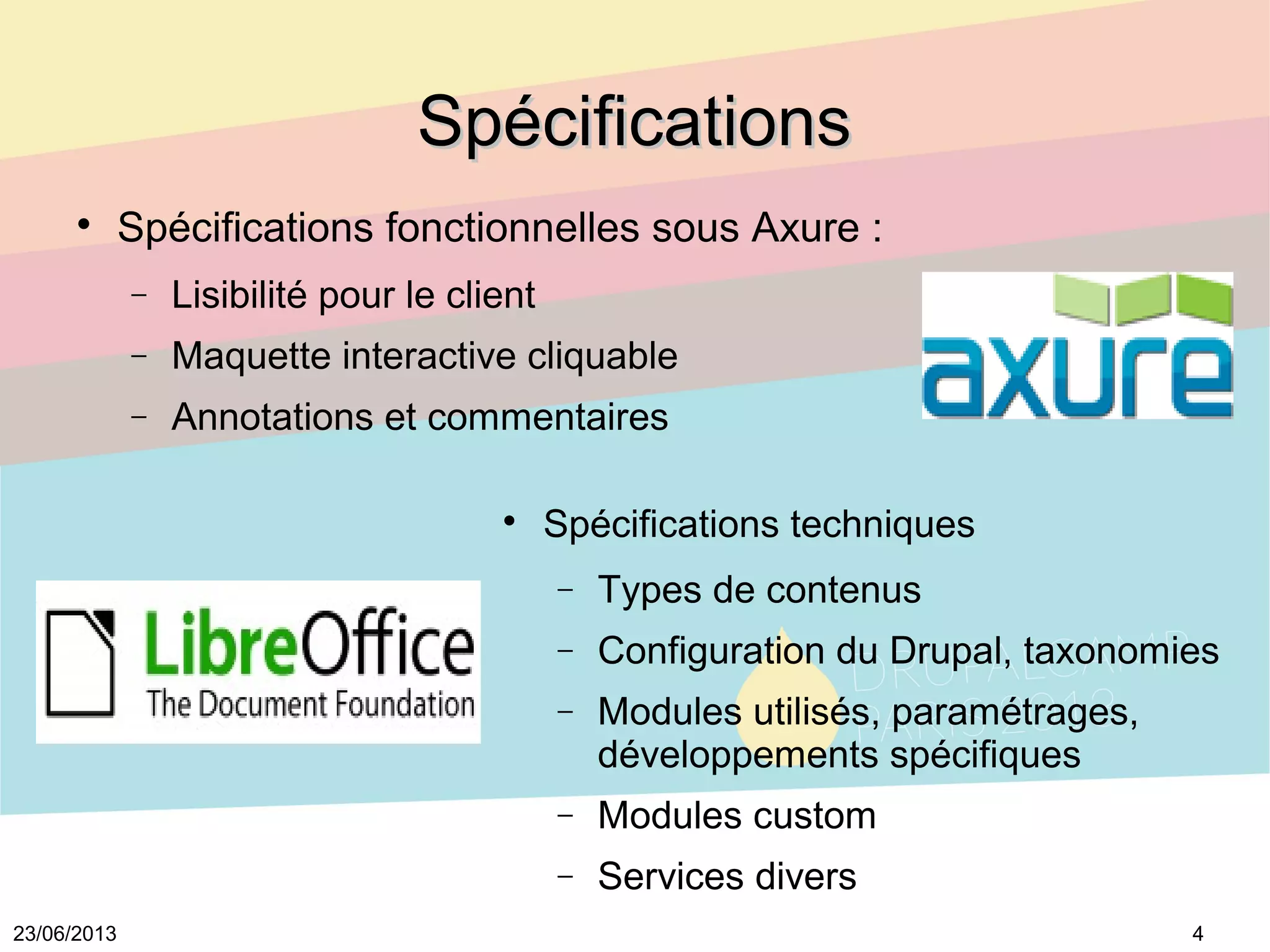 423/06/2013
SpécificationsSpécifications

Spécifications fonctionnelles sous Axure :
− Lisibilité pour le client
− Maquette interactive cliquable
− Annotations et commentaires

Spécifications techniques
− Types de contenus
− Configuration du Drupal, taxonomies
− Modules utilisés, paramétrages, 
développements spécifiques
− Modules custom
− Services divers
 