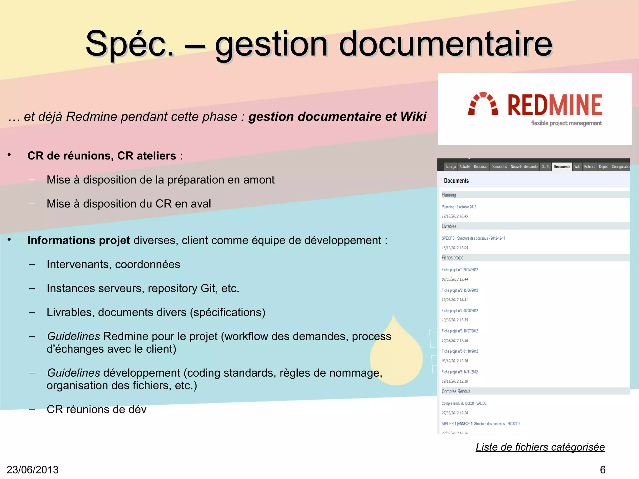 623/06/2013
Spéc. – gestion documentaireSpéc. – gestion documentaire
… et déjà Redmine pendant cette phase : gestion documentaire et Wiki

CR de réunions, CR ateliers : 
– Mise à disposition de la préparation en amont
– Mise à disposition du CR en aval

Informations projet diverses, client comme équipe de développement :
– Intervenants, coordonnées
– Instances serveurs, repository Git, etc.
– Livrables, documents divers (spécifications)
– Guidelines Redmine pour le projet (workflow des demandes, process 
d'échanges avec le client)
– Guidelines développement (coding standards, règles de nommage, 
organisation des fichiers, etc.)
– CR réunions de dév
Liste de fichiers catégorisée
 