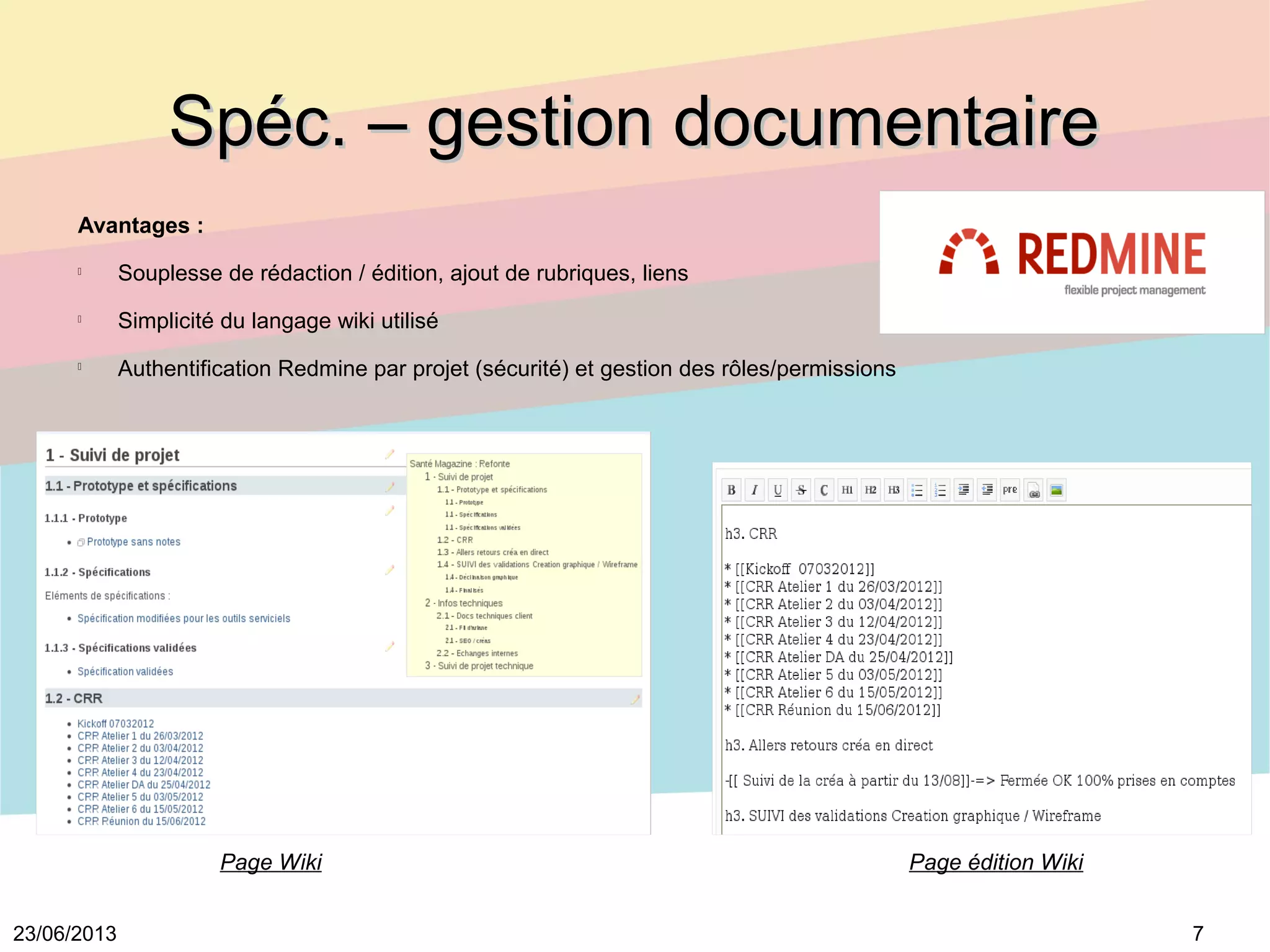 723/06/2013
Spéc. – gestion documentaireSpéc. – gestion documentaire
Avantages :

Souplesse de rédaction / édition, ajout de rubriques, liens

Simplicité du langage wiki utilisé

Authentification Redmine par projet (sécurité) et gestion des rôles/permissions
Page Wiki Page édition Wiki
 