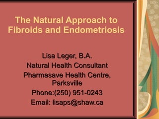 The Natural Approach to Fibroids and Endometriosis Lisa Leger, B.A. Natural Health Consultant Pharmasave Health Centre, Parksville Phone:(250) 951-0243 Email: lisaps@shaw.ca 