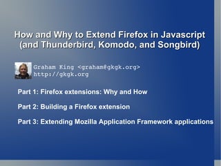 How and Why to Extend Firefox in Javascript (and Thunderbird, Komodo, and Songbird) Graham King < [email_address] > http://gkgk.org Part 1: Firefox extensions: Why and How Part 2: Building a Firefox extension Part 3: Extending Mozilla Application Framework applications 