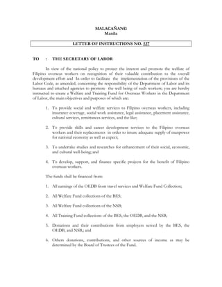 MALACAÑANG
                                       Manila

                       LETTER OF INSTRUCTIONS NO. 537


TO     :   THE SECRETARY OF LABOR

        In view of the national policy to protect the interest and promote the welfare of
Filipino overseas workers on recognition of their valuable contribution to the overall
development effort and In order to facilitate the implementation of the provisions of the
Labor Code, as amended, concerning the responsibility of the Department of Labor and its
bureaus and attached agencies to promote the well being of such workers; you are hereby
instructed to create a Welfare and Training Fund for Overseas Workers in the Department
of Labor, the main objectives and purposes of which are:

       1. To provide social and welfare services to Filipino overseas workers, including
          insurance coverage, social work assistance, legal assistance, placement assistance,
          cultural services, remittances services, and the like;

       2. To provide skills and career development services to the Filipino overseas
          workers and their replacements in order to insure adequate supply of manpower
          for national economy as well as expect;

       3. To undertake studies and researches for enhancement of their social, economic,
          and cultural well-being; and

       4. To develop, support, and finance specific projects for the benefit of Filipino
          overseas workers.

       The funds shall be financed from:

       1. All earnings of the OEDB from travel services and Welfare Fund Collection;

       2. All Welfare Fund collections of the BES;

       3. All Welfare Fund collections of the NSB;

       4. All Training Fund collections of the BES, the OEDB, and the NSB;

       5. Donations and their contributions from employers served by the BES, the
          OEDB, and NSB,; and

       6. Others donations, contributions, and other sources of income as may be
          determined by the Board of Trustees of the Fund.
 