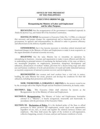 OFFICE OF THE PRESIDENT
                               OF THE PHILIPPINES

                              EXECUTIVE ORDER NO. 126

                  Reorganizing the Ministry of Labor and Employment
                                and for other Purposes

        RECALLING that the reorganization of the government is mandated expressly in
Article II, Section I (a), and Article III of the Freedom Constitution;

        HAVING IN MIND that pursuant to Executive Order No. 5 (1986), it is directed
that necessary and proper changes the organizational and in functional structures of the
government, its agencies and instrumentalities, be affected in order to promote efficiency
and effectiveness in the delivery of public services;

        CONSIDERING that it has become necessary to introduce critical structural and
functional changes in the Ministry of Labor and Employment to make it more responsive to
the urgent demands of national economic recovery;

         BELIEVING that the same Ministry has to streamline its operations by
rationalizing its functions, structure and organization to make it more efficient and effective
in undertaking its principal mission of translating the declared policy of the state on labor is
not meaningful programs on employment, promotion, manpower development and
utilization, advancement of workers’ welfare, provision for a decent living wage and other
just and humane conditions of work and promotion of sound and stable industrial harmony
as essential components of national economic recovery and developments;

         RECOGNIZING that women and rural workers have a vital role in nation-
building, the same Ministry has create, promote and develop the conditions for their full
utilization, including their protections and welfare.

        NOW, THEREFORE, I, CORAZON C. AQUINO, by the powers vested in me
by the sovereign will of the Filipino People and the Freedom Constitution, do hereby order:

SECTION I. Title.     This Executive Order shall otherwise be known as the
     Reorganization Act of the Ministry of Labor and Employment.

SECTION II. Reorganization. The Ministry of Labor and Employment, hereinafter
     referred to a “Ministry”, is hereby reorganized, structurally and functionally in
     accordance with the provisions of the Executive Order.

SECTION III. Declaration of Policy. It is the declared policy of the State to afford
     protection to labor, promote full employment, ensure equal work opportunities
     regardless of sex, race, or creed, and regulate the relations between workers and
     employers. The State shall assure the rights of the workers to self-organization,
     collective bargaining, security of tenure, and just and humane conditions of work.
 