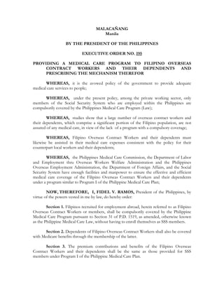 MALACAÑANG
                                       Manila

                   BY THE PRESIDENT OF THE PHILIPPINES

                            EXECUTIVE ORDER NO. 195

PROVIDING A MEDICAL CARE PROGRAM TO FILIPINO OVERSEAS
     CONTRACT WORKERS AND THEIR DEPENDENTS AND
     PRESCRIBING THE MECHANISM THEREFOR

       WHEREAS, it is the avowed policy of the government to provide adequate
medical care services to people;

      WHEREAS, under the present policy, among the private working sector, only
members of the Social Security System who are employed within the Philippines are
compulsorily covered by the Philippines Medical Care Program (Law);

        WHEREAS, studies show that a large number of overseas contract workers and
their dependents, which comprise a significant portion of the Filipino population, are not
assured of any medical care, in view of the lack of a program with a compulsory coverage;

        WHEREAS, Filipino Overseas Contract Workers and their dependents must
likewise be assisted in their medical care expenses consistent with the policy for their
counterpart local workers and their dependents;

        WHEREAS, the Philippines Medical Care Commission, the Department of Labor
and Employment thru Overseas Workers Welfare Administration and the Philippines
Overseas Employment Administration, the Department of Foreign Affairs, and the Social
Security System have enough facilities and manpower to ensure the effective and efficient
medical care coverage of the Filipino Overseas Contract Workers and their dependents
under a program similar to Program I of the Philippine Medical Care Plan;

        NOW, THEREFORE, I, FIDEL V. RAMOS, President of the Philippines, by
virtue of the powers vested in me by law, do hereby order:

        Section 1. Filipinos recruited for employment abroad, herein referred to as Filipino
Overseas Contract Workers or members, shall be compulsorily covered by the Philippine
Medical Care Program pursuant to Section 31 of P.D. 1519, as amended, otherwise known
as the Philippine Medical Care Law, without having to enroll themselves as SSS members.

       Section 2. Dependents of Filipino Overseas Contract Workers shall also be covered
with Medicare benefits through the membership of the latter.

       Section 3. The premium contributions and benefits of the Filipino Overseas
Contract Workers and their dependents shall be the same as those provided for SSS
members under Program I of the Philippine Medical Care Plan.
 