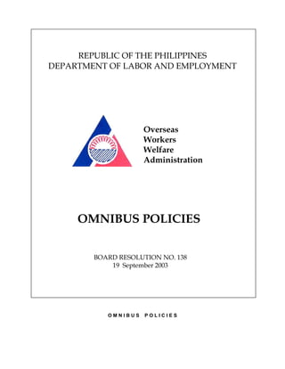 REPUBLIC OF THE PHILIPPINES
DEPARTMENT OF LABOR AND EMPLOYMENT




                     Overseas
                     Workers
                     Welfare
                     Administration




     OMNIBUS POLICIES


        BOARD RESOLUTION NO. 138
            19 September 2003




           OMNIBUS   POLICIES
 