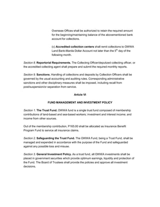 Overseas Offices shall be authorized to retain the required amount
                       for the beginning/maintaining balance of the abovementioned bank
                       account for collections.

                       (c) Accredited collection centers shall remit collections to OWWA
                       Land Bank-Manila Dollar Account not later than the 5th day of the
                       following month.

Section 8. Reportorial Requirements. The Collecting Officer/deputized collecting officer, or
the accredited collecting agent shall prepare and submit the required monthly reports.

Section 9. Sanctions. Handling of collections and deposits by Collection Officers shall be
governed by the usual accounting and auditing rules. Corresponding administrative
sanctions and other disciplinary measures shall be imposed, including recall from
post/suspension/or separation from service.

                                         Article VI

                    FUND MANAGEMENT AND INVESTMENT POLICY

Section 1. The Trust Fund. OWWA fund is a single trust fund composed of membership
contributions of land-based and sea-based workers; investment and interest income; and
income from other sources.

Out of the membership contribution, P165.00 shall be allocated as Insurance Benefit
Program Fund to service all insurance claims.

Section 2. Safeguarding the Trust Fund. The OWWA Fund, being a Trust Fund, shall be
managed and expended in accordance with the purpose of the Fund and safeguarded
against any possible loss and misuse.

Section 3. General Investment Policy. As a trust fund, all OWWA investments shall be
placed in government securities which provide optimum earnings, liquidity and protection of
the Fund. The Board of Trustees shall provide the policies and approve all investment
decisions.
 