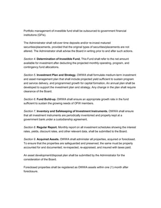 Portfolio management of investible fund shall be outsourced to government financial
institutions (GFIs).

The Administrator shall roll-over time deposits and/or re-invest matured
securities/placements, provided that the original types of securities/placements are not
altered. The Administrator shall advise the Board in writing prior to and after such actions.

Section 4. Determination of Investible Fund. This Fund shall refer to the net amount
available for investment after deducting the projected monthly operating, program, and
contingency fund allocations.

Section 5. Investment Plan and Strategy. OWWA shall formulate medium-term investment
and asset management plan that shall include projected yield sufficient to sustain program
and service delivery, and programmed growth for capital formation. An annual plan shall be
developed to support the investment plan and strategy. Any change in the plan shall require
clearance of the Board.

Section 6. Fund Build-up. OWWA shall ensure an appropriate growth rate in the fund
sufficient to sustain the growing needs of OFW members.

Section 7. Inventory and Safekeeping of Investment Instruments. OWWA shall ensure
that all investment instruments are periodically inventoried and properly kept at a
government bank under a custodianship agreement.

Section 8. Regular Report. Monthly report on all investment schedules showing the interest
rates, yields, discount rates, and other relevant data, shall be submitted to the Board.

Section 9. Acquired Assets. OWWA shall administer all properties, acquired or foreclosed.
To ensure that the properties are safeguarded and preserved, the same must be properly
accounted for and documented; re-inspected, re-appraised, and insured with taxes paid.

An asset development/disposal plan shall be submitted by the Administrator for the
consideration of the Board.

Foreclosed properties shall be registered as OWWA assets within one (1) month after
foreclosure.
 