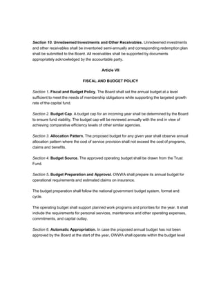 Section 10. Unredeemed Investments and Other Receivables. Unredeemed investments
and other receivables shall be inventoried semi-annually and corresponding redemption plan
shall be submitted to the Board. All receivables shall be supported by documents
appropriately acknowledged by the accountable party.

                                         Article VII

                              FISCAL AND BUDGET POLICY

Section 1. Fiscal and Budget Policy. The Board shall set the annual budget at a level
sufficient to meet the needs of membership obligations while supporting the targeted growth
rate of the capital fund.

Section 2. Budget Cap. A budget cap for an incoming year shall be determined by the Board
to ensure fund viability. The budget cap will be reviewed annually with the end in view of
achieving comparative efficiency levels of other similar agencies.

Section 3. Allocation Pattern. The proposed budget for any given year shall observe annual
allocation pattern where the cost of service provision shall not exceed the cost of programs,
claims and benefits.

Section 4. Budget Source. The approved operating budget shall be drawn from the Trust
Fund.

Section 5. Budget Preparation and Approval. OWWA shall prepare its annual budget for
operational requirements and estimated claims on insurance.

The budget preparation shall follow the national government budget system, format and
cycle.

The operating budget shall support planned work programs and priorities for the year. It shall
include the requirements for personal services, maintenance and other operating expenses,
commitments, and capital outlay.

Section 6. Automatic Appropriation. In case the proposed annual budget has not been
approved by the Board at the start of the year, OWWA shall operate within the budget level
 