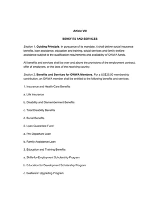 Article VIII

                                BENEFITS AND SERVICES

Section 1. Guiding Principle. In pursuance of its mandate, it shall deliver social insurance
benefits, loan assistance, education and training, social services and family welfare
assistance subject to the qualification requirements and availability of OWWA funds.

All benefits and services shall be over and above the provisions of the employment contract,
offer of employers, or the laws of the receiving country.

Section 2. Benefits and Services for OWWA Members. For a US$25.00 membership
contribution, an OWWA member shall be entitled to the following benefits and services:

1. Insurance and Health-Care Benefits

a. Life Insurance

b. Disability and Dismemberment Benefits

c. Total Disability Benefits

d. Burial Benefits

2. Loan Guarantee Fund

a. Pre-Departure Loan

b. Family Assistance Loan

3. Education and Training Benefits

a. Skills-for-Employment Scholarship Program

b. Education for Development Scholarship Program

c. Seafarers’ Upgrading Program
 
