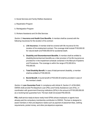 4. Social Services and Family Welfare Assistance

a. Repatriation Program

b. Reintegration Program

5. Workers Assistance and On-Site Services

Section 3. Insurance and Health Care Benefits. A member shall be covered with the
following insurances for the duration of his contract:

           a. Life Insurance. A member shall be covered with life insurance for the
              duration of his employment contract. The coverage shall include P100,000.00
              for natural death and P200,000.00 for accidental death.

           b. Disability and Dismemberment Benefits. A member shall be entitled to
              disability/dismemberment benefits as a rider provision of his life insurance as
              provided for in the impediment schedule contained in the Manual of Systems
              and Procedures. The coverage is within the range of P2,000.00 to
              P50,000.00.

           c. Total Disability Benefit. In case of total permanent disability, a member
              shall be entitled to P100,000.00.

           d. Burial Benefit. A burial benefit of P20,000.00 shall be provided in case of
              the member’s death.

Section 4. Loan Guarantee Fund. In compliance with Article III, Section 21 of RA 8042,
OWWA shall provide Pre-Departure Loan (PDL) and Family Assistance Loan (FAL), in
coordination with government financing institutions (GFIs) in the amount of P100,000,000.00
as a revolving loan guarantee fund. The loan shall not exceed P40,000.00.

PDL shall service ready-to-leave newly hired OFWs whose employers or agents have
already paid the compulsory membership contribution to OWWA. The loan is designed to
assist members in their pre-departure needs such as payment of placement fees, clothing
requirements, pocket money, and other pre-departure expenses.
 