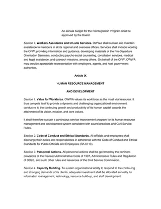 An annual budget for the Reintegration Program shall be
                               approved by the Board.

Section 7. Workers Assistance and On-site Services. OWWA shall sustain and maintain
assistance to members in all its regional and overseas offices. Services shall include locating
the OFW, providing information and guidance, developing materials of the Pre-Departure
Orientation Seminars, conducting psycho-social counseling, conciliation services, medical
and legal assistance, and outreach missions, among others. On behalf of the OFW, OWWA
may provide appropriate representation with employers, agents, and host government
authorities.

                                          Article IX

                           HUMAN RESOURCE MANAGEMENT

                                   AND DEVELOPMENT

Section 1. Value for Workforce. OWWA values its workforce as the most vital resource. It
thus compels itself to provide a dynamic and challenging organizational environment
conducive to the continuing growth and productivity of its human capital towards the
attainment of its vision, mission, and core values.

It shall therefore sustain a continuous service improvement program for its human resource
management and development system consistent with sound practices and Civil Service
Rules.

Section 2. Code of Conduct and Ethical Standards. All officials and employees shall
discharge their duties and responsibilities in adherence with the Code of Conduct and Ethical
Standards for Public Officials and Employees (RA 6713).

Section 3. Personnel Actions. All personnel actions shall be governed by the pertinent
provisions of the Revised Administrative Code of 1997, Administrative Rules and Regulation
of DOLE, and such other rules and issuances of the Civil Service Commission.

Section 4. Capacity Building. To sustain organizational ability to respond to the continuing
and changing demands of its clients, adequate investment shall be allocated annually for
information management, technology, resource build-up, and staff development.
 