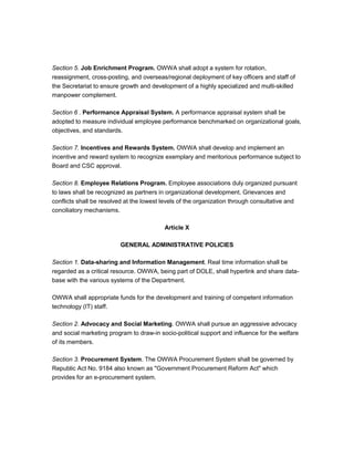 Section 5. Job Enrichment Program. OWWA shall adopt a system for rotation,
reassignment, cross-posting, and overseas/regional deployment of key officers and staff of
the Secretariat to ensure growth and development of a highly specialized and multi-skilled
manpower complement.

Section 6 . Performance Appraisal System. A performance appraisal system shall be
adopted to measure individual employee performance benchmarked on organizational goals,
objectives, and standards.

Section 7. Incentives and Rewards System. OWWA shall develop and implement an
incentive and reward system to recognize exemplary and meritorious performance subject to
Board and CSC approval.

Section 8. Employee Relations Program. Employee associations duly organized pursuant
to laws shall be recognized as partners in organizational development. Grievances and
conflicts shall be resolved at the lowest levels of the organization through consultative and
conciliatory mechanisms.

                                          Article X

                         GENERAL ADMINISTRATIVE POLICIES

Section 1. Data-sharing and Information Management. Real time information shall be
regarded as a critical resource. OWWA, being part of DOLE, shall hyperlink and share data-
base with the various systems of the Department.

OWWA shall appropriate funds for the development and training of competent information
technology (IT) staff.

Section 2. Advocacy and Social Marketing. OWWA shall pursue an aggressive advocacy
and social marketing program to draw-in socio-political support and influence for the welfare
of its members.

Section 3. Procurement System. The OWWA Procurement System shall be governed by
Republic Act No. 9184 also known as "Government Procurement Reform Act" which
provides for an e-procurement system.
 