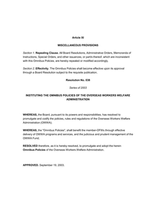 Article XI

                             MISCELLANEOUS PROVISIONS

Section 1. Repealing Clause. All Board Resolutions, Administrative Orders, Memoranda of
Instructions, Special Orders, and other issuances, or part/s thereof, which are inconsistent
with this Omnibus Policies, are hereby repealed or modified accordingly.

Section 2. Effectivity. The Omnibus Policies shall become effective upon its approval
through a Board Resolution subject to the requisite publication.

                                    Resolution No. 038

                                       Series of 2003

  INSTITUTING THE OMNIBUS POLICIES OF THE OVERSEAS WORKERS WELFARE
                            ADMINISTRATION




WHEREAS, the Board, pursuant to its powers and responsibilities, has resolved to
promulgate and codify the policies, rules and regulations of the Overseas Workers Welfare
Administration (OWWA);

WHEREAS, the "Omnibus Policies", shall benefit the member-OFWs through effective
delivery of OWWA programs and services, and the judicious and prudent management of the
OWWA Fund;

RESOLVED therefore, as it is hereby resolved, to promulgate and adopt the herein
Omnibus Policies of the Overseas Workers Welfare Administration.




APPROVED. September 19, 2003.
 