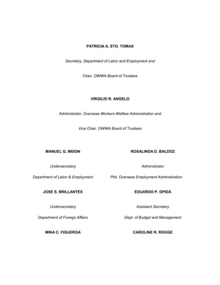 PATRICIA A. STO. TOMAS


                 Secretary, Department of Labor and Employment and


                            Chair, OWWA Board of Trustees




                                  VIRGILIO R. ANGELO


              Administrator, Overseas Workers Welfare Administration and


                          Vice Chair, OWWA Board of Trustees




      MANUEL G. IMSON                                  ROSALINDA D. BALDOZ


         Undersecretary                                        Administrator

Department of Labor & Employment           Phil. Overseas Employment Administration


     JOSE S. BRILLANTES                                 EDUARDO P. OPIDA


         Undersecretary                                   Assistant Secretary

  Department of Foreign Affairs                    Dept. of Budget and Management


      MINA C. FIGUEROA                                  CAROLINE R. ROGGE
 