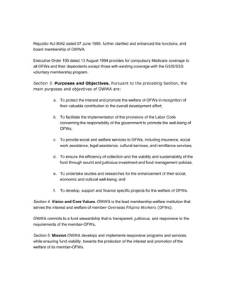 Republic Act 8042 dated 07 June 1995, further clarified and enhanced the functions, and
board membership of OWWA.

Executive Order 195 dated 13 August 1994 provides for compulsory Medicare coverage to
all OFWs and their dependents except those with existing coverage with the GSIS/SSS
voluntary membership program.

Section 3. Purposes and Objectives. Pursuant to the preceding Section, the
main purposes and objectives of OWWA are:

           a. To protect the interest and promote the welfare of OFWs in recognition of
              their valuable contribution to the overall development effort;

           b. To facilitate the implementation of the provisions of the Labor Code
              concerning the responsibility of the government to promote the well-being of
              OFWs;

           c. To provide social and welfare services to OFWs, including insurance, social
              work assistance, legal assistance, cultural services, and remittance services;

           d. To ensure the efficiency of collection and the viability and sustainability of the
              fund through sound and judicious investment and fund management policies.

           e. To undertake studies and researches for the enhancement of their social,
              economic and cultural well-being; and

           f.   To develop, support and finance specific projects for the welfare of OFWs.

Section 4. Vision and Core Values. OWWA is the lead membership welfare institution that
serves the interest and welfare of member-Overseas Filipino Workers (OFWs).

OWWA commits to a fund stewardship that is transparent, judicious, and responsive to the
requirements of the member-OFWs.

Section 5. Mission OWWA develops and implements responsive programs and services,
while ensuring fund viability, towards the protection of the interest and promotion of the
welfare of its member-OFWs.
 